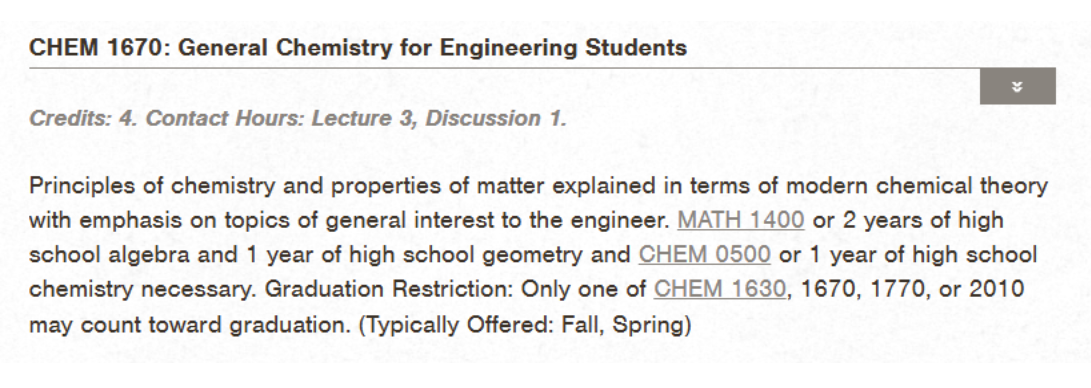 Catalog depiction of CHEM 1670: General Chemistry for Engineering Students. Credits: 4. Contact Hours: Lecture 3, Discussion 1. Principles of chemistry and properties of matter explained in terms of modern chemical theory with emphasis on topics of general interest to the engineer. MATH 1400 or 2 years of high school algebra and 1 year of high school geometry and CHEM 0500 or 1 year of high school chemistry necessary.